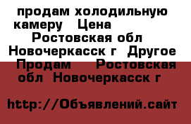 продам холодильную камеру › Цена ­ 120 000 - Ростовская обл., Новочеркасск г. Другое » Продам   . Ростовская обл.,Новочеркасск г.